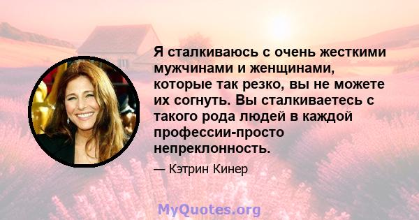 Я сталкиваюсь с очень жесткими мужчинами и женщинами, которые так резко, вы не можете их согнуть. Вы сталкиваетесь с такого рода людей в каждой профессии-просто непреклонность.