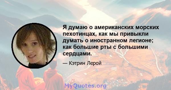 Я думаю о американских морских пехотинцах, как мы привыкли думать о иностранном легионе; как большие рты с большими сердцами.