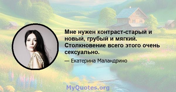 Мне нужен контраст-старый и новый, грубый и мягкий. Столкновение всего этого очень сексуально.