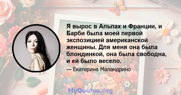 Я вырос в Альпах и Франции, и Барби была моей первой экспозицией американской женщины. Для меня она была блондинкой, она была свободна, и ей было весело.