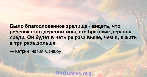 Было благословенное зрелище - видеть, что ребенок стал деревом ивы, его братские деревья среди. Он будет в четыре раза выше, чем я, и жить в три раза дольше.