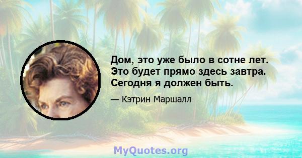 Дом, это уже было в сотне лет. Это будет прямо здесь завтра. Сегодня я должен быть.