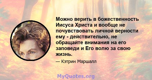 Можно верить в божественность Иисуса Христа и вообще не почувствовать личной верности ему - действительно, не обращайте внимания на его заповеди и Его волю за свою жизнь.