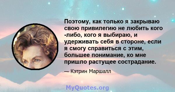 Поэтому, как только я закрываю свою привилегию не любить кого -либо, кого я выбираю, и удерживать себя в стороне, если я смогу справиться с этим, большее понимание, ко мне пришло растущее сострадание.