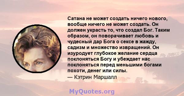 Сатана не может создать ничего нового, вообще ничего не может создать. Он должен украсть то, что создал Бог. Таким образом, он поворачивает любовь и чудесный дар Бога о сексе в жажду, садизм и множество извращений. Он