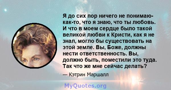 Я до сих пор ничего не понимаю- как-то, что я знаю, что ты любовь. И что в моем сердце было такой великой любви к Кристи, как я не знал, могло бы существовать на этой земле. Вы, Боже, должны нести ответственность. Вы,