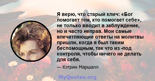 Я верю, что старый клич: «Бог помогает тем, кто помогает себе», не только вводит в заблуждение, но и часто неправ. Мои самые впечатляющие ответы на молитвы пришли, когда я был таким беспомощным, так что из -под