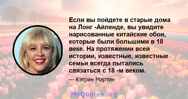 Если вы пойдете в старые дома на Лонг -Айленде, вы увидите нарисованные китайские обои, которые были большими в 18 веке. На протяжении всей истории, известные, известные семьи всегда пытались связаться с 18 -м веком.