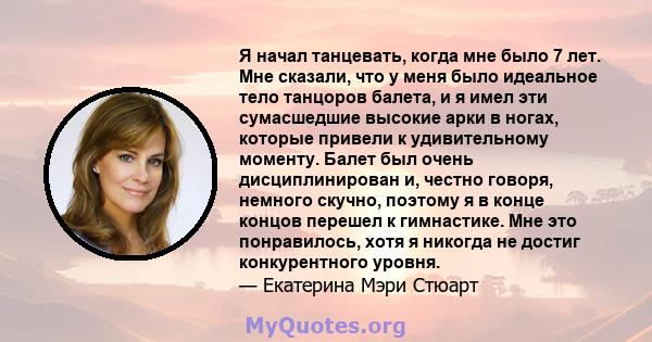 Я начал танцевать, когда мне было 7 лет. Мне сказали, что у меня было идеальное тело танцоров балета, и я имел эти сумасшедшие высокие арки в ногах, которые привели к удивительному моменту. Балет был очень