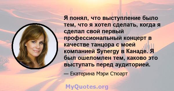 Я понял, что выступление было тем, что я хотел сделать, когда я сделал свой первый профессиональный концерт в качестве танцора с моей компанией Synergy в Канаде. Я был ошеломлен тем, каково это выступать перед