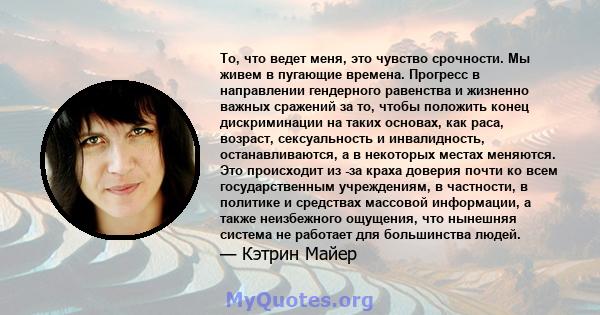 То, что ведет меня, это чувство срочности. Мы живем в пугающие времена. Прогресс в направлении гендерного равенства и жизненно важных сражений за то, чтобы положить конец дискриминации на таких основах, как раса,