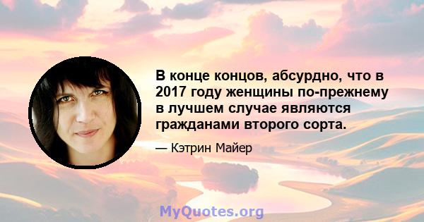 В конце концов, абсурдно, что в 2017 году женщины по-прежнему в лучшем случае являются гражданами второго сорта.