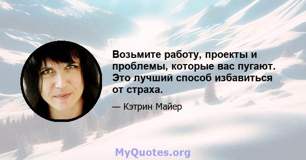 Возьмите работу, проекты и проблемы, которые вас пугают. Это лучший способ избавиться от страха.