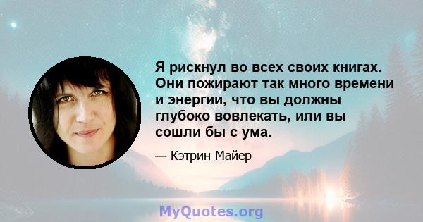 Я рискнул во всех своих книгах. Они пожирают так много времени и энергии, что вы должны глубоко вовлекать, или вы сошли бы с ума.