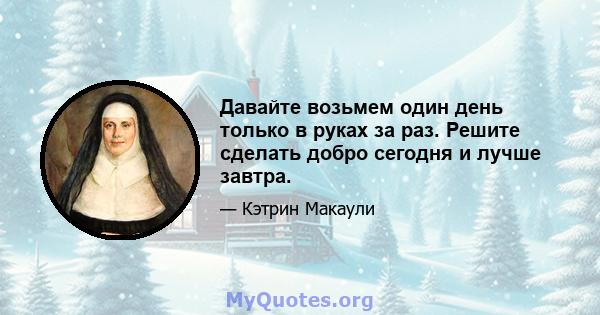 Давайте возьмем один день только в руках за раз. Решите сделать добро сегодня и лучше завтра.