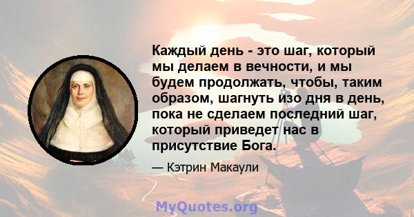 Каждый день - это шаг, который мы делаем в вечности, и мы будем продолжать, чтобы, таким образом, шагнуть изо дня в день, пока не сделаем последний шаг, который приведет нас в присутствие Бога.