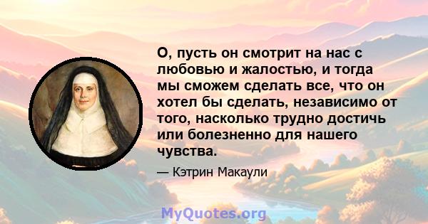 О, пусть он смотрит на нас с любовью и жалостью, и тогда мы сможем сделать все, что он хотел бы сделать, независимо от того, насколько трудно достичь или болезненно для нашего чувства.