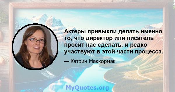 Актеры привыкли делать именно то, что директор или писатель просит нас сделать, и редко участвуют в этой части процесса.