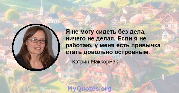 Я не могу сидеть без дела, ничего не делая. Если я не работаю, у меня есть привычка стать довольно островным.