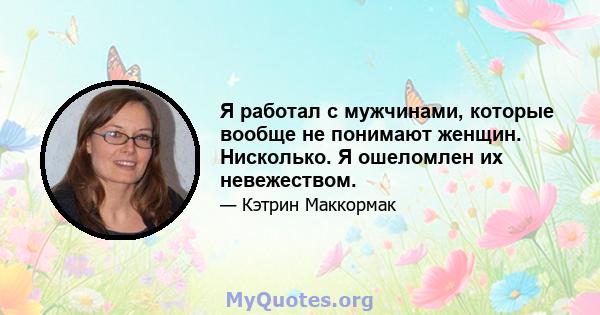 Я работал с мужчинами, которые вообще не понимают женщин. Нисколько. Я ошеломлен их невежеством.