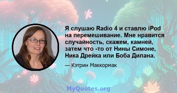 Я слушаю Radio 4 и ставлю iPod на перемешивание. Мне нравится случайность, скажем, камней, затем что -то от Нины Симоне, Ника Дрейка или Боба Дилана.