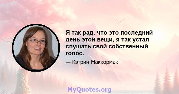 Я так рад, что это последний день этой вещи, я так устал слушать свой собственный голос.