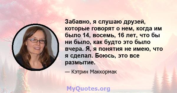 Забавно, я слушаю друзей, которые говорят о нем, когда им было 14, восемь, 16 лет, что бы ни было, как будто это было вчера. Я, я понятия не имею, что я сделал. Боюсь, это все размытие.