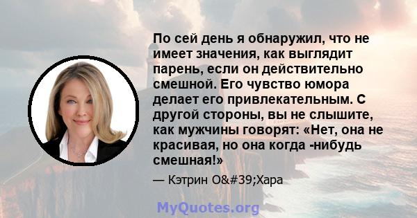 По сей день я обнаружил, что не имеет значения, как выглядит парень, если он действительно смешной. Его чувство юмора делает его привлекательным. С другой стороны, вы не слышите, как мужчины говорят: «Нет, она не