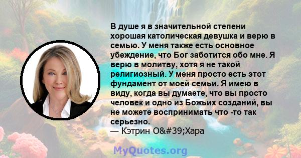 В душе я в значительной степени хорошая католическая девушка и верю в семью. У меня также есть основное убеждение, что Бог заботится обо мне. Я верю в молитву, хотя я не такой религиозный. У меня просто есть этот