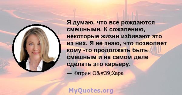 Я думаю, что все рождаются смешными. К сожалению, некоторые жизни избивают это из них. Я не знаю, что позволяет кому -то продолжать быть смешным и на самом деле сделать это карьеру.