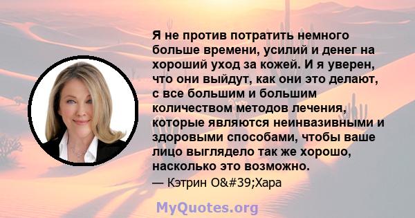 Я не против потратить немного больше времени, усилий и денег на хороший уход за кожей. И я уверен, что они выйдут, как они это делают, с все большим и большим количеством методов лечения, которые являются неинвазивными