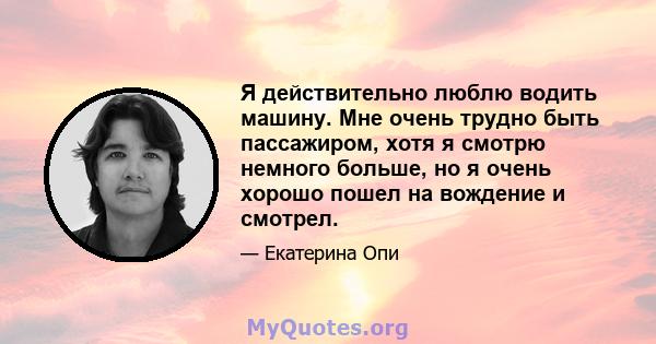 Я действительно люблю водить машину. Мне очень трудно быть пассажиром, хотя я смотрю немного больше, но я очень хорошо пошел на вождение и смотрел.