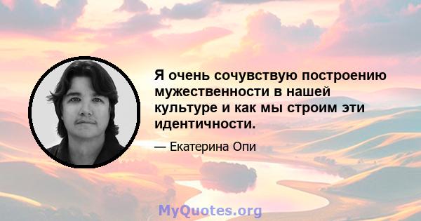 Я очень сочувствую построению мужественности в нашей культуре и как мы строим эти идентичности.