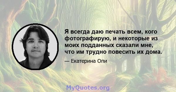 Я всегда даю печать всем, кого фотографирую, и некоторые из моих подданных сказали мне, что им трудно повесить их дома.