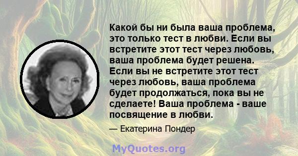 Какой бы ни была ваша проблема, это только тест в любви. Если вы встретите этот тест через любовь, ваша проблема будет решена. Если вы не встретите этот тест через любовь, ваша проблема будет продолжаться, пока вы не