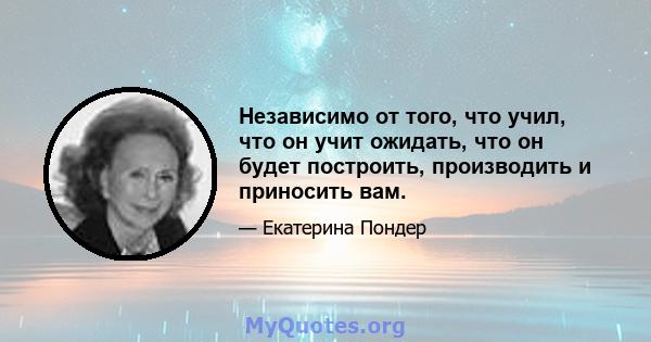 Независимо от того, что учил, что он учит ожидать, что он будет построить, производить и приносить вам.