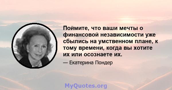 Поймите, что ваши мечты о финансовой независимости уже сбылись на умственном плане, к тому времени, когда вы хотите их или осознаете их.