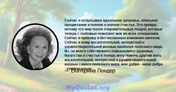 Сейчас я испытываю идеальное здоровье, обильное процветание и полное и полное счастье. Это правда, потому что мир полон очаровательных людей, которые теперь с любовью помогают мне во всех отношениях. Сейчас я прихожу в