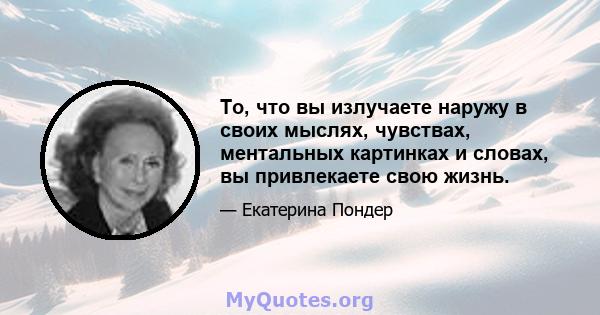 То, что вы излучаете наружу в своих мыслях, чувствах, ментальных картинках и словах, вы привлекаете свою жизнь.