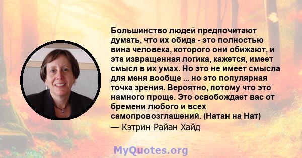 Большинство людей предпочитают думать, что их обида - это полностью вина человека, которого они обижают, и эта извращенная логика, кажется, имеет смысл в их умах. Но это не имеет смысла для меня вообще ... но это