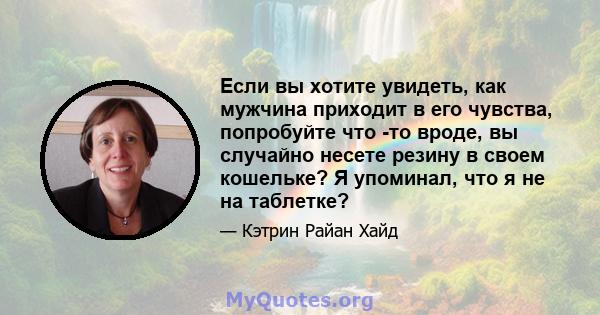 Если вы хотите увидеть, как мужчина приходит в его чувства, попробуйте что -то вроде, вы случайно несете резину в своем кошельке? Я упоминал, что я не на таблетке?