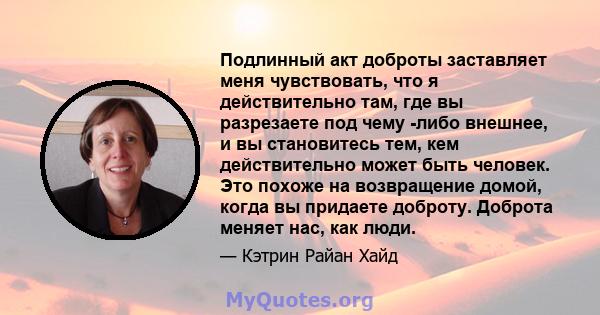 Подлинный акт доброты заставляет меня чувствовать, что я действительно там, где вы разрезаете под чему -либо внешнее, и вы становитесь тем, кем действительно может быть человек. Это похоже на возвращение домой, когда вы 