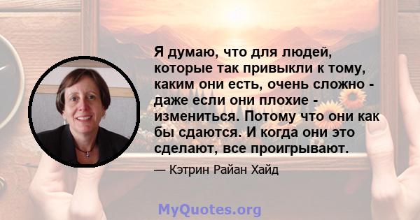 Я думаю, что для людей, которые так привыкли к тому, каким они есть, очень сложно - даже если они плохие - измениться. Потому что они как бы сдаются. И когда они это сделают, все проигрывают.