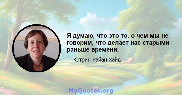 Я думаю, что это то, о чем мы не говорим, что делает нас старыми раньше времени.