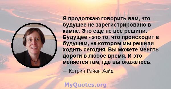 Я продолжаю говорить вам, что будущее не зарегистрировано в камне. Это еще не все решили. Будущее - это то, что происходит в будущем, на котором мы решили ходить сегодня. Вы можете менять дороги в любое время. И это