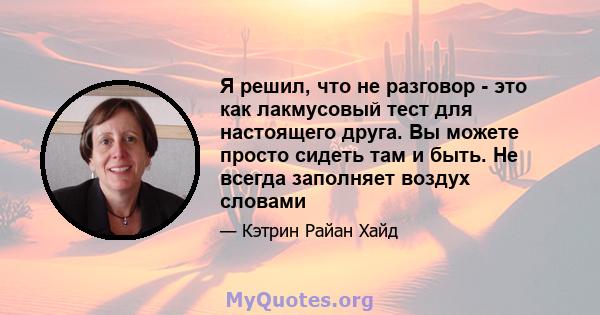 Я решил, что не разговор - это как лакмусовый тест для настоящего друга. Вы можете просто сидеть там и быть. Не всегда заполняет воздух словами