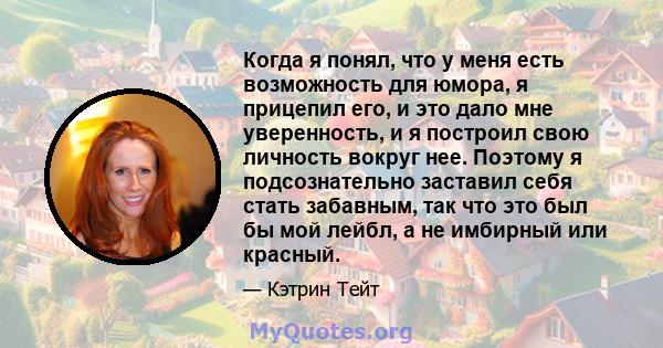 Когда я понял, что у меня есть возможность для юмора, я прицепил его, и это дало мне уверенность, и я построил свою личность вокруг нее. Поэтому я подсознательно заставил себя стать забавным, так что это был бы мой