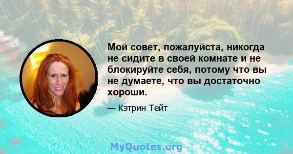 Мой совет, пожалуйста, никогда не сидите в своей комнате и не блокируйте себя, потому что вы не думаете, что вы достаточно хороши.