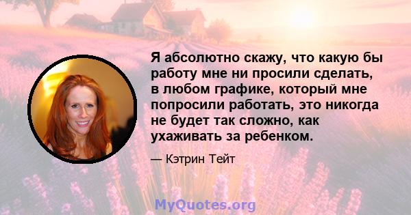 Я абсолютно скажу, что какую бы работу мне ни просили сделать, в любом графике, который мне попросили работать, это никогда не будет так сложно, как ухаживать за ребенком.