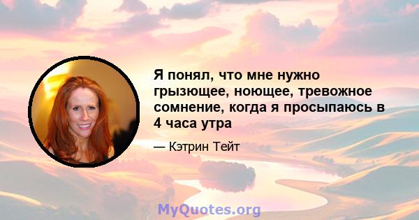 Я понял, что мне нужно грызющее, ноющее, тревожное сомнение, когда я просыпаюсь в 4 часа утра